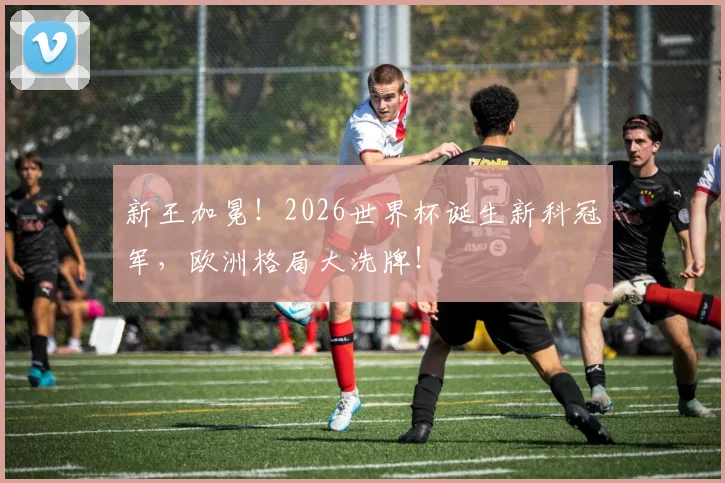新王加冕!2026世界杯诞生新科冠军,欧洲格局大洗牌!