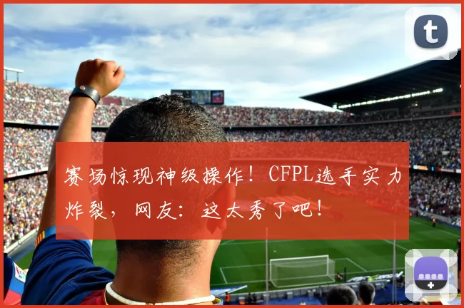 赛场惊现神级操作!CFPL选手实力炸裂,网友:这太秀了吧!