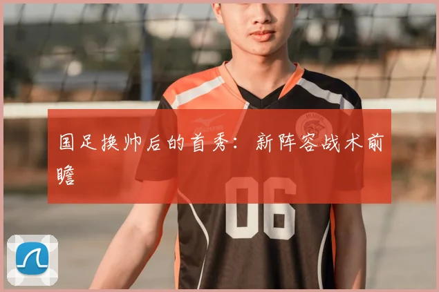 国足换帅后的首秀：新阵容战术前瞻