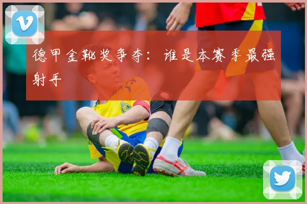 德甲金靴奖争夺：谁是本赛季最强射手