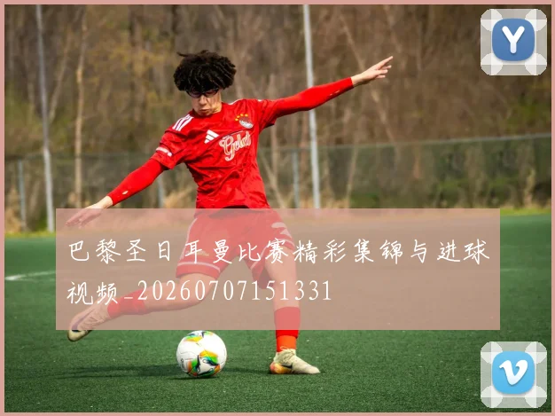 巴黎圣日耳曼比赛精彩集锦与进球视频_20260707151331