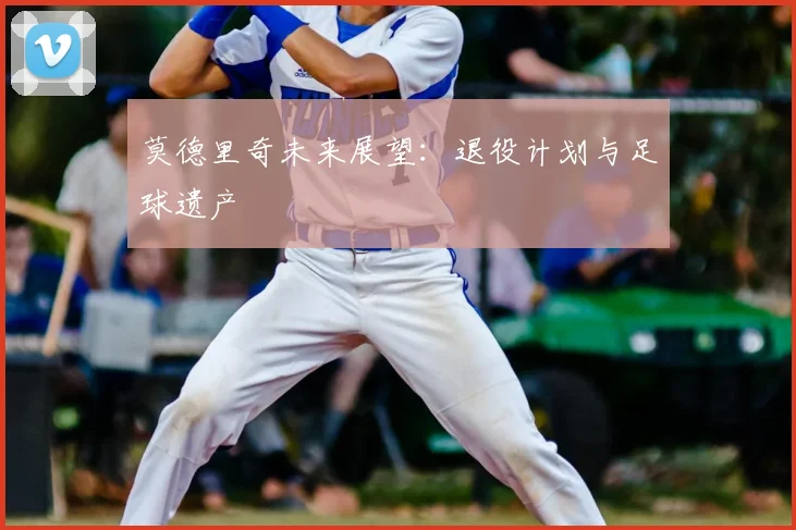 莫德里奇未来展望：退役计划与足球遗产