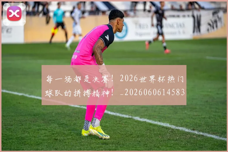 每一场都是决赛！2026世界杯热门球队的拼搏精神！_20260606145835