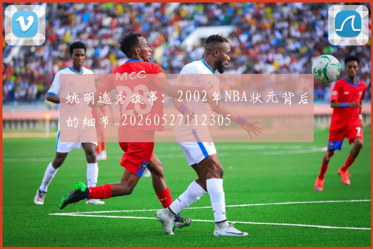 姚明选秀故事:2002年NBA状元背后的细节_20260527112305