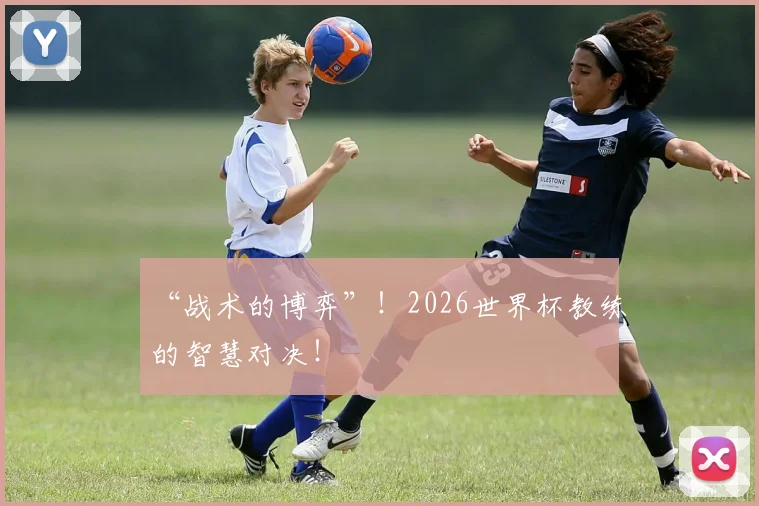 “战术的博弈”！2026世界杯教练的智慧对决！