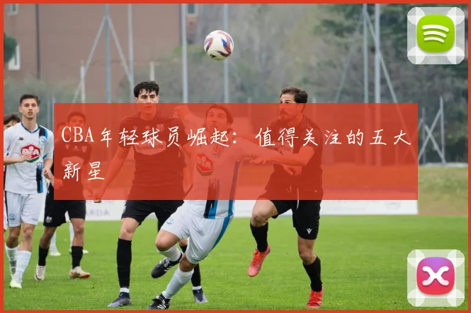 CBA年轻球员崛起：值得关注的五大新星