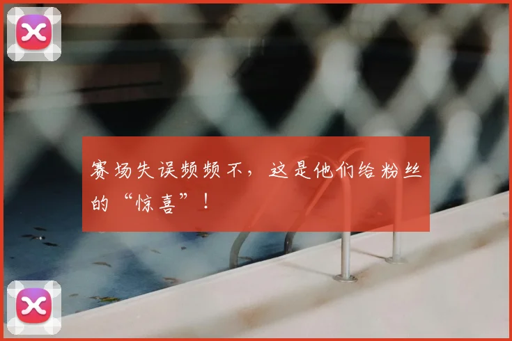 赛场失误频频不，这是他们给粉丝的“惊喜”！