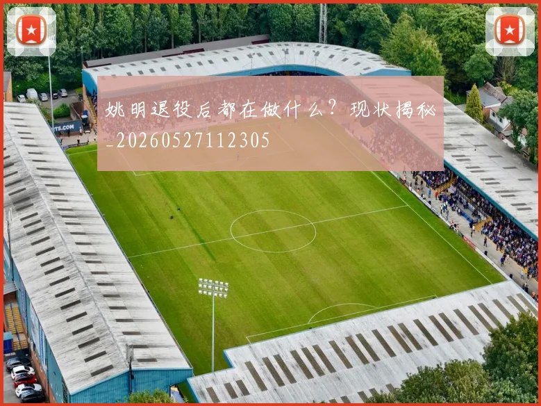 姚明退役后都在做什么?现状揭秘_20260527112305