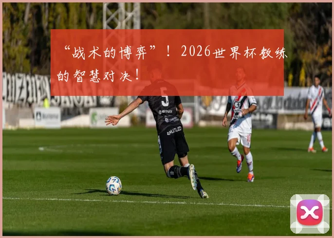 “战术的博弈”！2026世界杯教练的智慧对决！