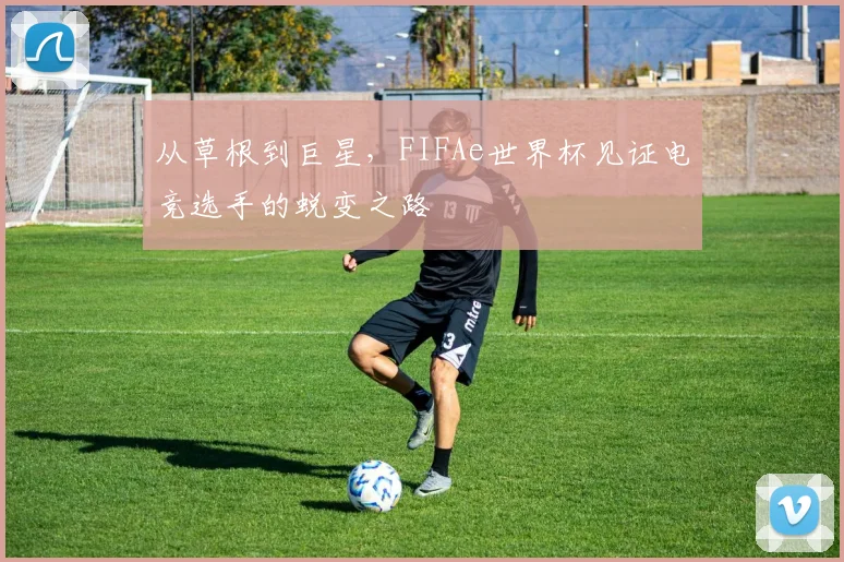 从草根到巨星，FIFAe世界杯见证电竞选手的蜕变之路